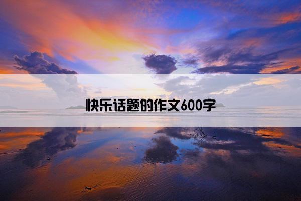 快乐话题的作文600字 快乐话题的作文600字