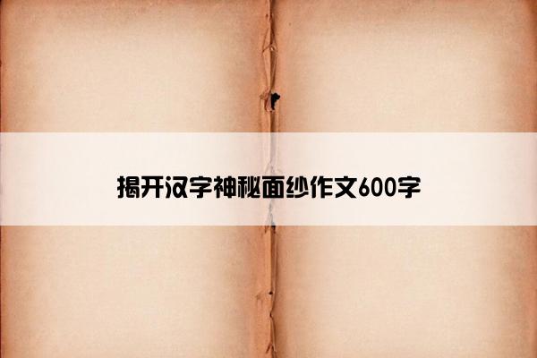 揭开汉字神秘面纱作文600字 揭开汉字神秘面纱作文600字