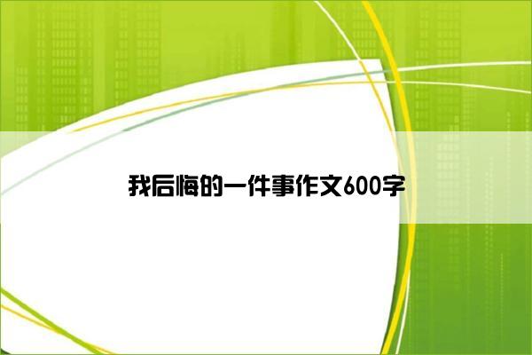 我后悔的一件事作文600字