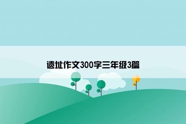 遗址作文300字三年级3篇
