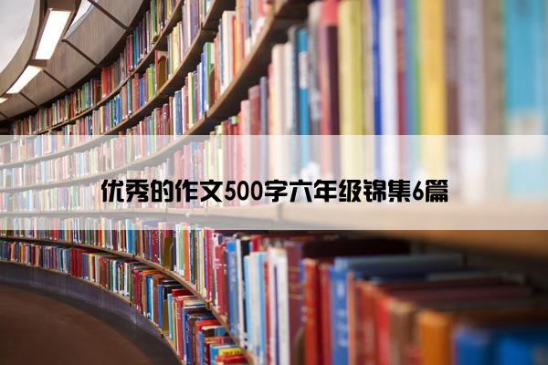 优秀的作文500字六年级锦集6篇 优秀的作文500字六年级锦集6篇