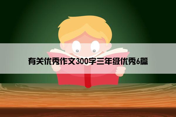 有关优秀作文300字三年级优秀6篇 有关优秀作文300字三年级优秀6篇