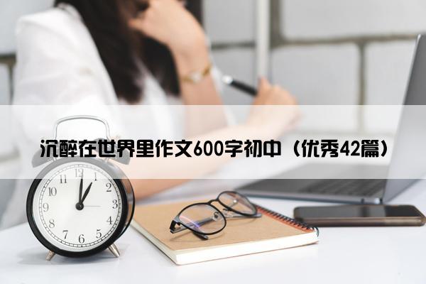 沉醉在世界里作文600字初中(优秀42篇) 沉醉在世界里作文600字初中(优秀42篇)