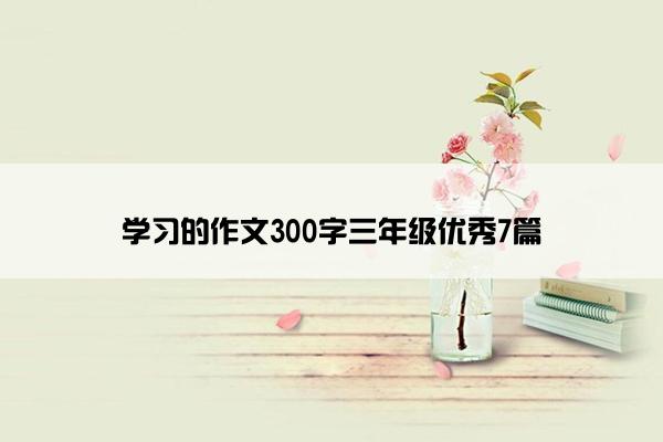 学习的作文300字三年级优秀7篇 学习的作文300字三年级优秀7篇