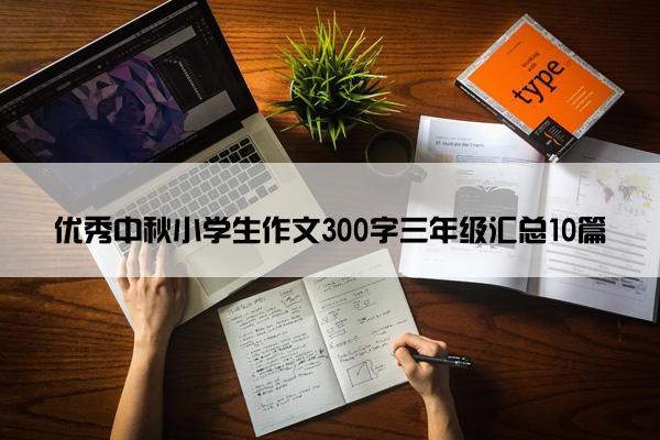 优秀中秋小学生作文300字三年级汇总10篇 优秀中秋小学生作文300字三年级汇总10篇