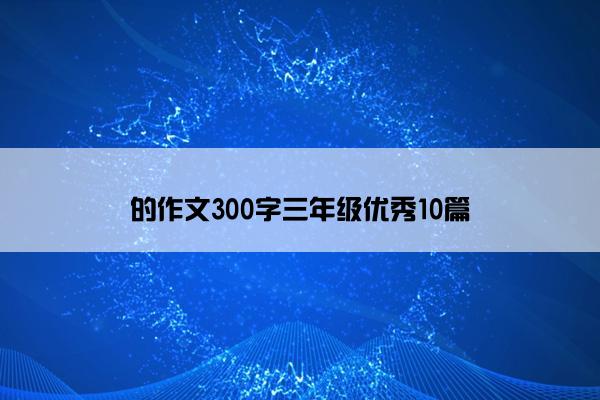 的作文300字三年级优秀10篇 的作文300字三年级优秀10篇