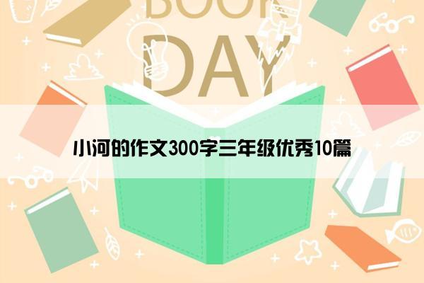 小河的作文300字三年级优秀10篇 小河的作文300字三年级优秀10篇