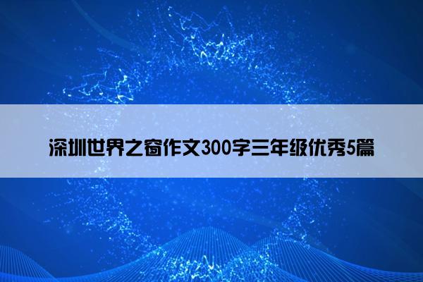 深圳世界之窗作文300字三年级优秀5篇