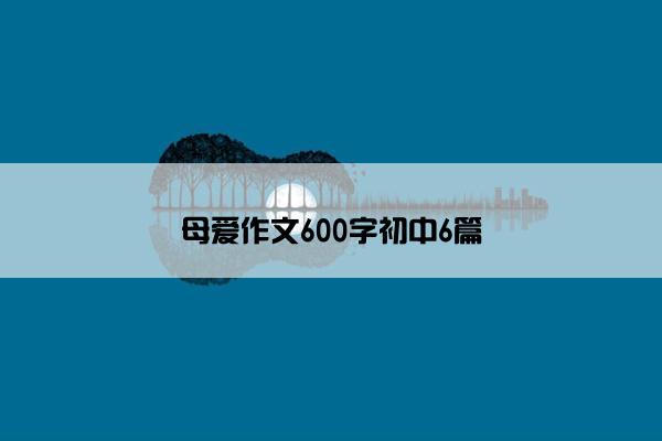 母爱作文600字初中6篇 母爱作文600字初中6篇