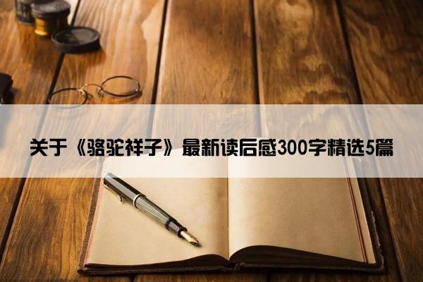 关于《骆驼祥子》最新读后感300字精选5篇 关于《骆驼祥子》最新读后感300字精选5篇